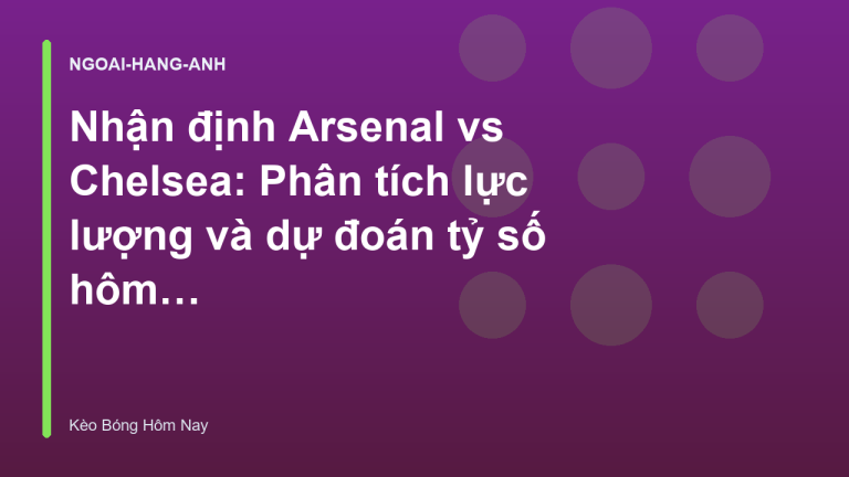 Nhận định Arsenal vs Chelsea: Phân tích lực lượng và dự đoán tỷ số hôm nay