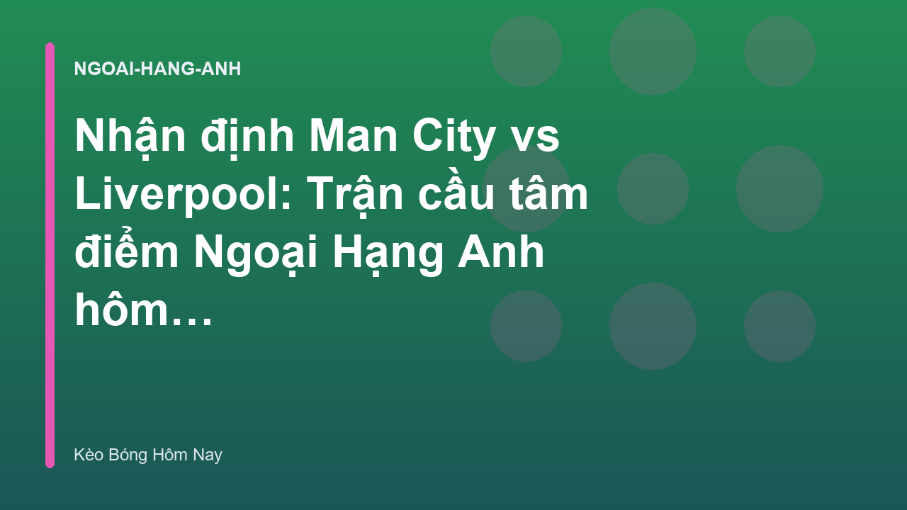 Nhận định Man City vs Liverpool: Trận cầu tâm điểm Ngoại Hạng Anh hôm nay