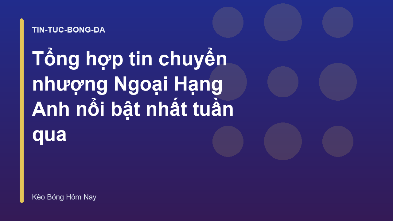 Tổng hợp tin chuyển nhượng Ngoại Hạng Anh nổi bật nhất tuần qua